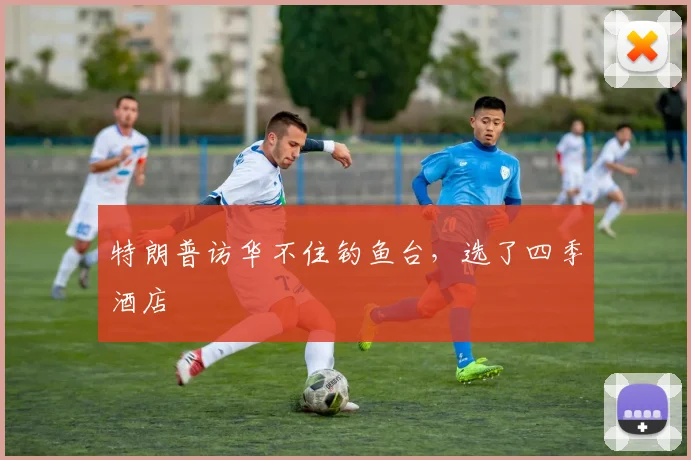 特朗普访华不住钓鱼台，选了四季酒店