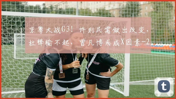 京粤大战G3！许利民需做出改变，杜锋输不起，曾凡博或成X因素