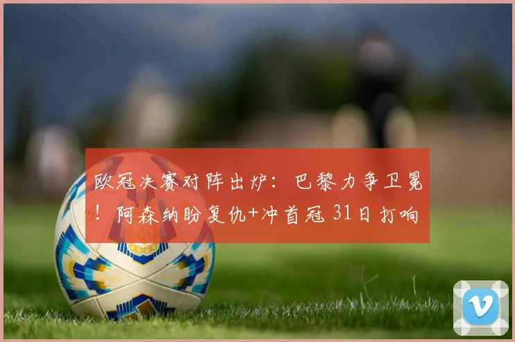 欧冠决赛对阵出炉：巴黎力争卫冕！阿森纳盼复仇+冲首冠 31日打响