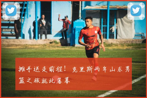 摊手送走前程！克里斯两年山东男篮之旅就此落幕