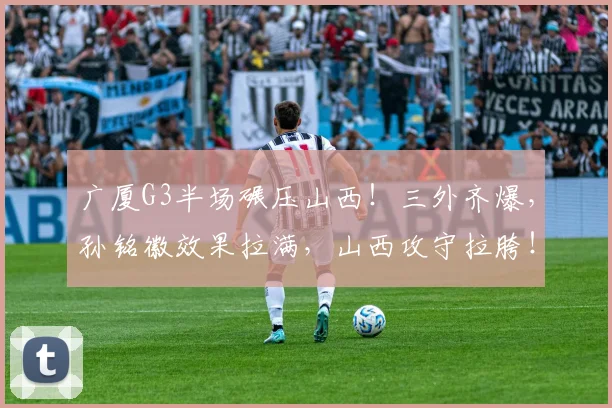 广厦G3半场碾压山西！三外齐爆，孙铭徽效果拉满，山西攻守拉胯！