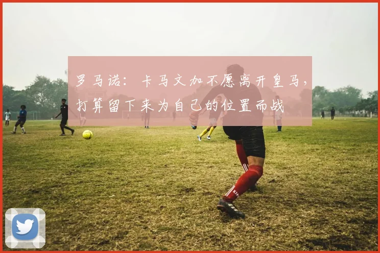 罗马诺：卡马文加不愿离开皇马，打算留下来为自己的位置而战