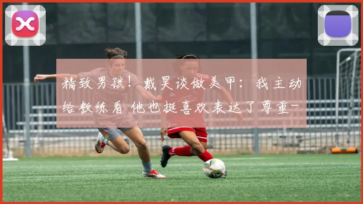 精致男孩！戴昊谈做美甲：我主动给教练看 他也挺喜欢表达了尊重