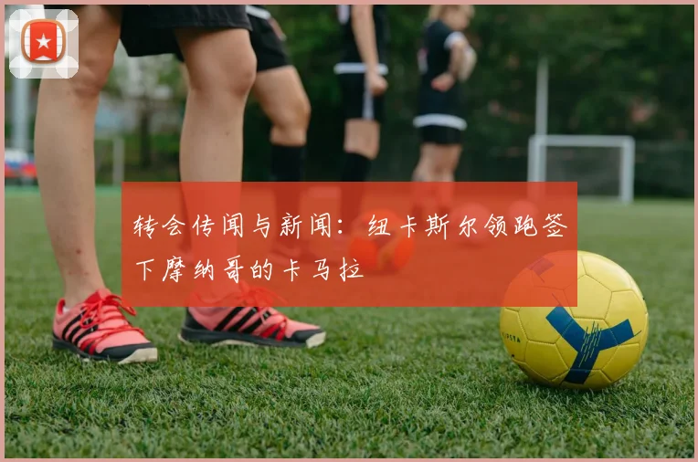 转会传闻与新闻：纽卡斯尔领跑签下摩纳哥的卡马拉