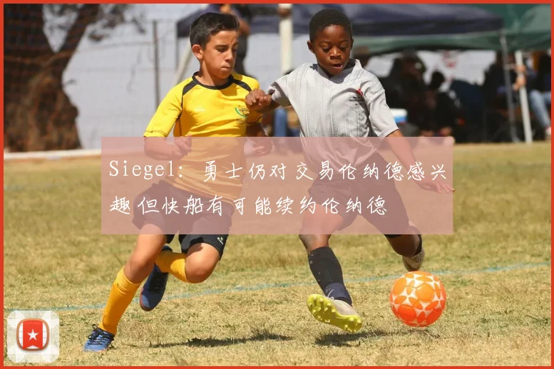 Siegel：勇士仍对交易伦纳德感兴趣 但快船有可能续约伦纳德