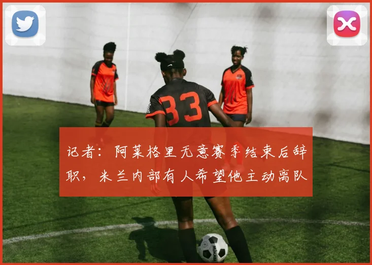 记者：阿莱格里无意赛季结束后辞职，米兰内部有人希望他主动离队