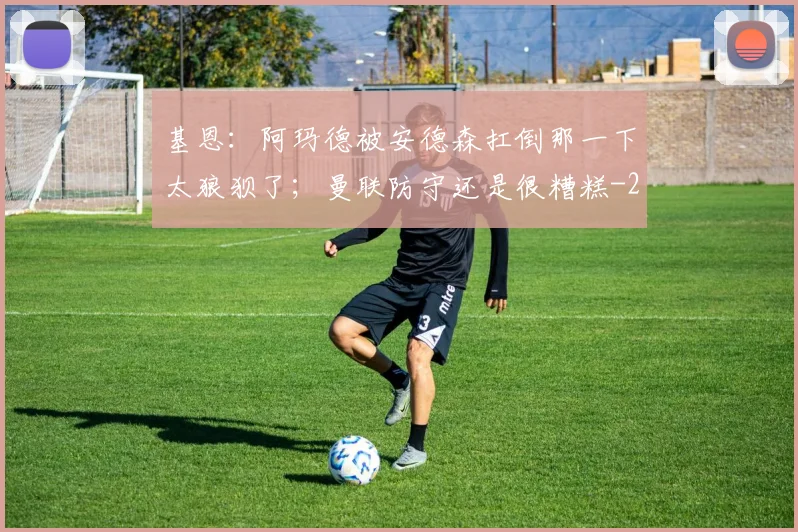 基恩：阿玛德被安德森扛倒那一下太狼狈了；曼联防守还是很糟糕