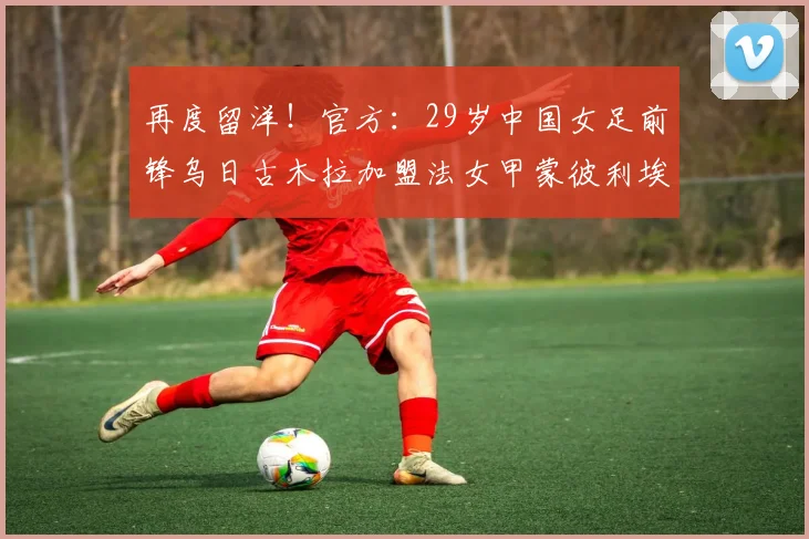 再度留洋！官方：29岁中国女足前锋乌日古木拉加盟法女甲蒙彼利埃