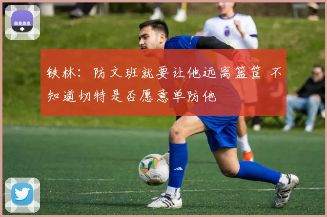 铁林：防文班就要让他远离篮筐 不知道切特是否愿意单防他