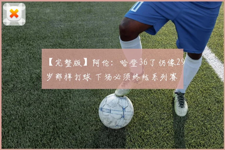 【完整版】阿伦：哈登36了仍像29岁那样打球 下场必须终结系列赛