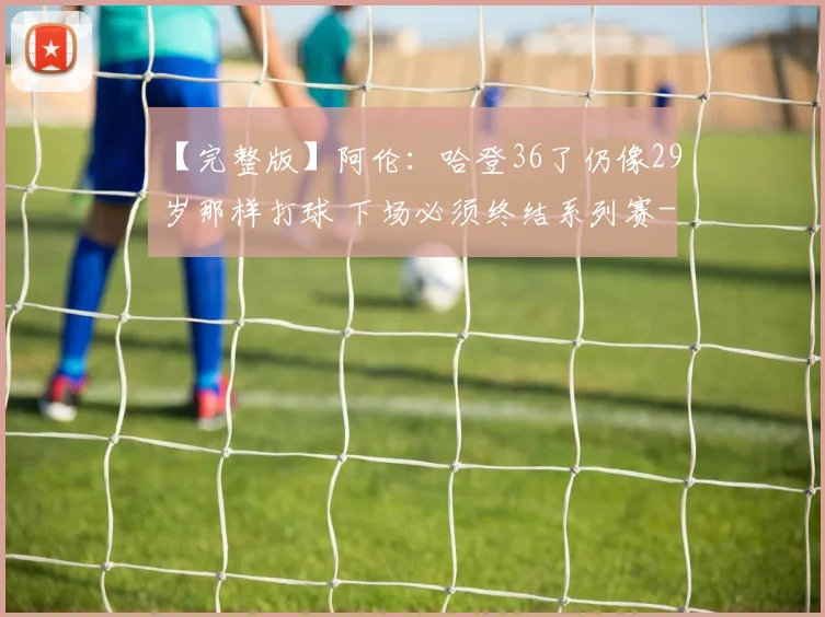 【完整版】阿伦：哈登36了仍像29岁那样打球 下场必须终结系列赛