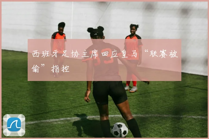 西班牙足协主席回应皇马“联赛被偷”指控