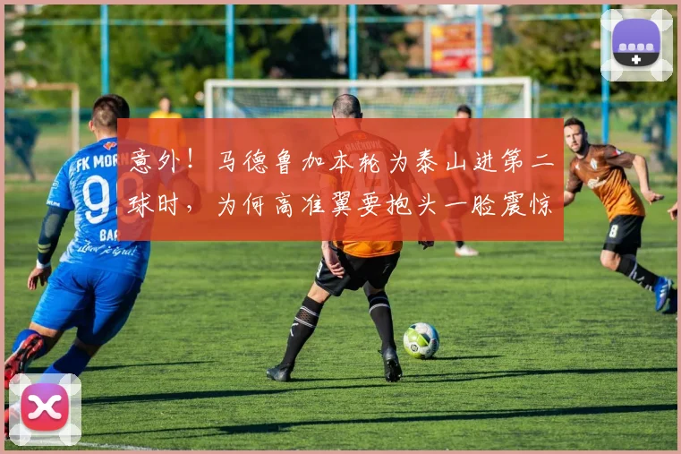 意外！马德鲁加本轮为泰山进第二球时，为何高准翼要抱头一脸震惊