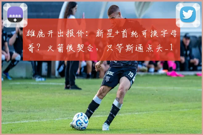 雄鹿开出报价：新星+首轮可换字母哥？火箭很契合，只等斯通点头_1