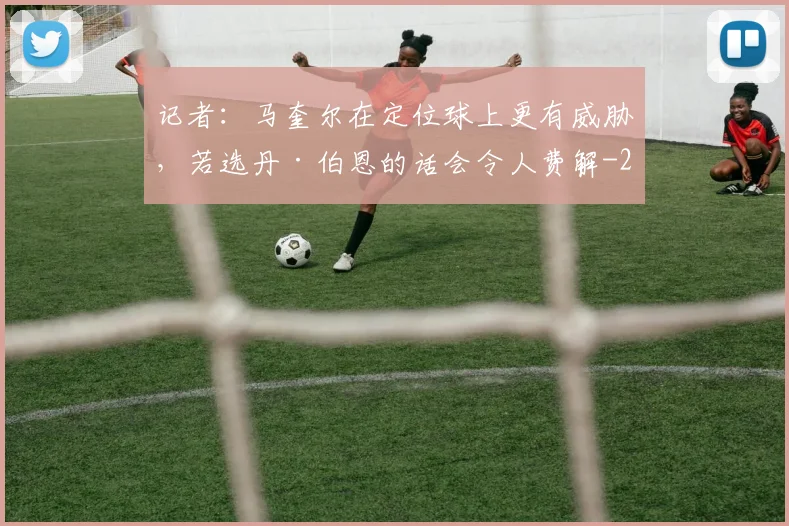 记者：马奎尔在定位球上更有威胁，若选丹·伯恩的话会令人费解