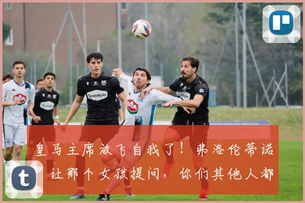 皇马主席放飞自我了！弗洛伦蒂诺：让那个女孩提问，你们其他人都太丑了