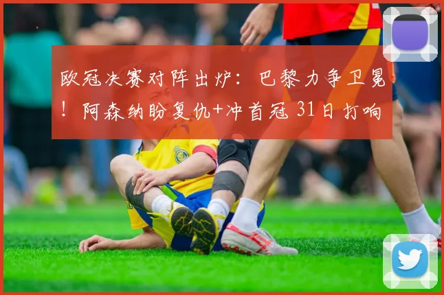 欧冠决赛对阵出炉：巴黎力争卫冕！阿森纳盼复仇+冲首冠 31日打响