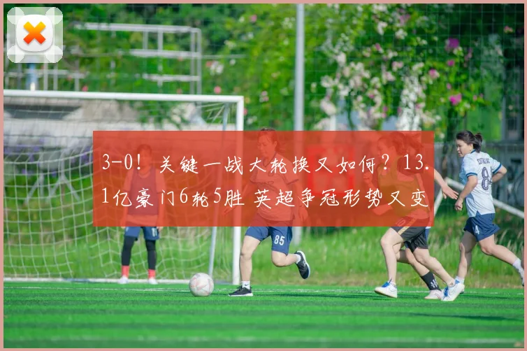 3-0！关键一战大轮换又如何？13.1亿豪门6轮5胜 英超争冠形势又变