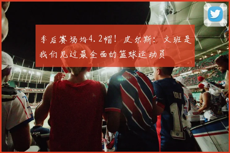 季后赛场均4.2帽！皮尔斯：文班是我们见过最全面的篮球运动员