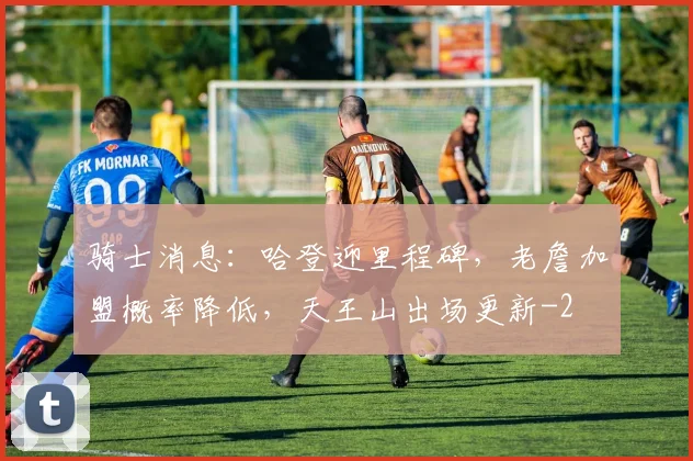 骑士消息：哈登迎里程碑，老詹加盟概率降低，天王山出场更新