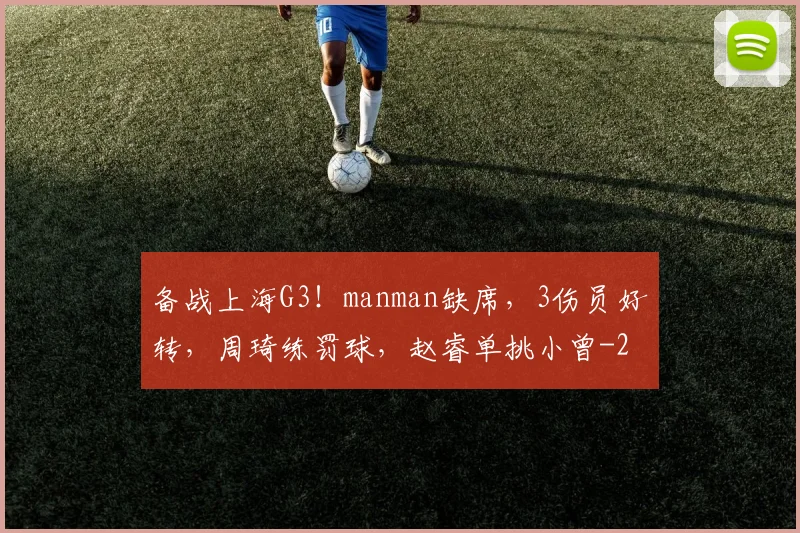 备战上海G3！manman缺席，3伤员好转，周琦练罚球，赵睿单挑小曾