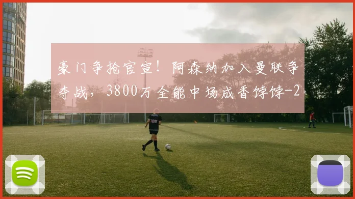 豪门争抢官宣！阿森纳加入曼联争夺战，3800万全能中场成香饽饽