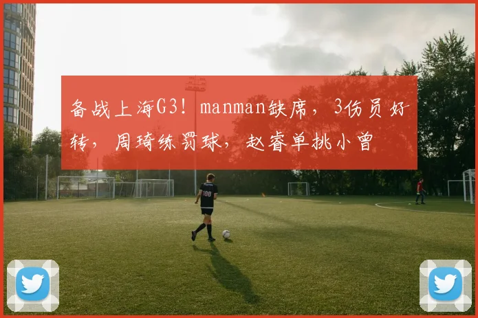 备战上海G3！manman缺席，3伤员好转，周琦练罚球，赵睿单挑小曾