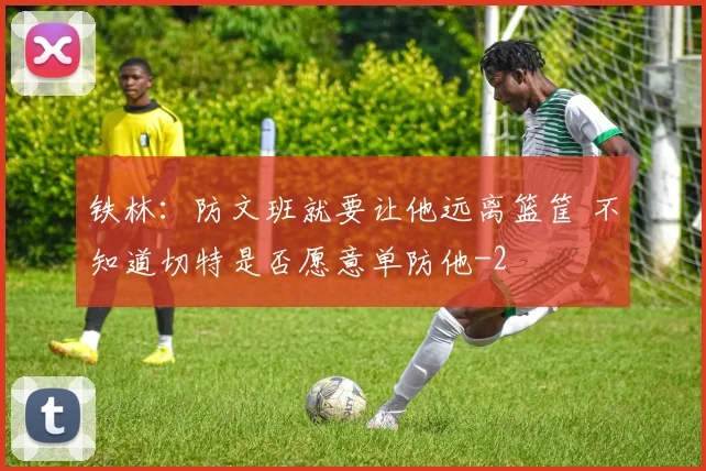 铁林：防文班就要让他远离篮筐 不知道切特是否愿意单防他