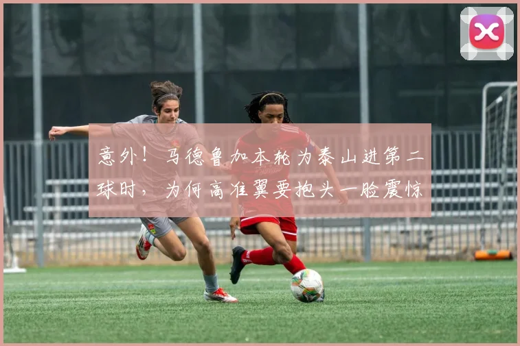 意外！马德鲁加本轮为泰山进第二球时，为何高准翼要抱头一脸震惊