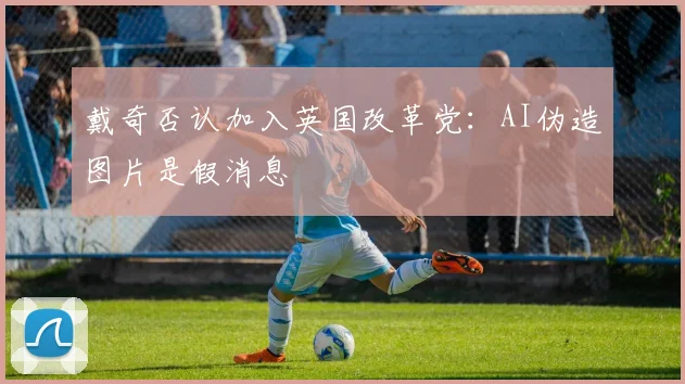 戴奇否认加入英国改革党：AI伪造图片是假消息