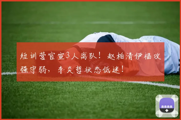 短训营官宣3人离队！赵柏清伊福攻强守弱，李炎哲状态低迷！