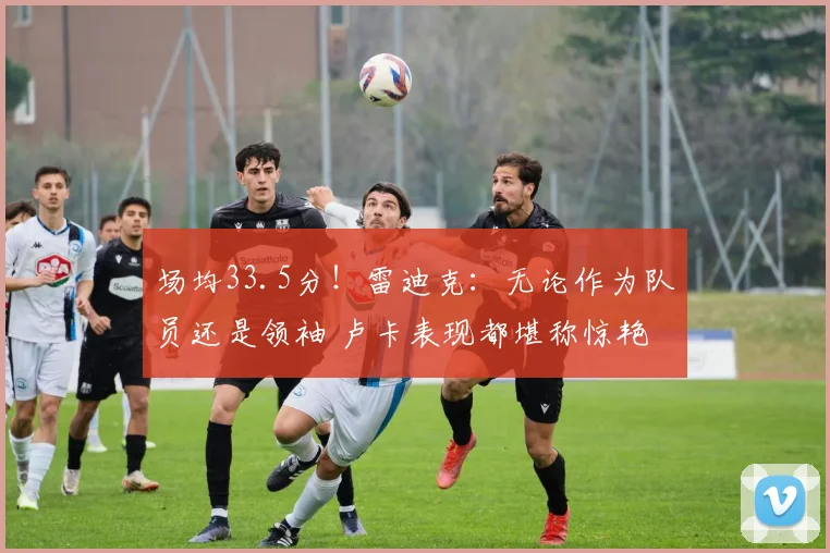 场均33.5分！雷迪克：无论作为队员还是领袖 卢卡表现都堪称惊艳