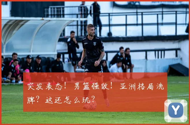 突发表态！男篮强敌！亚洲格局洗牌？这还怎么玩？