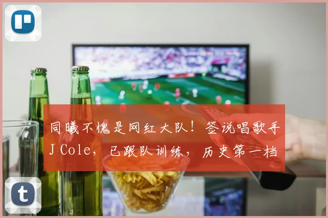同曦不愧是网红大队！签说唱歌手J Cole，已跟队训练，历史第一档