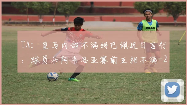 TA：皇马内部不满姆巴佩近日言行，球员和阿韦洛亚赛前互相不满