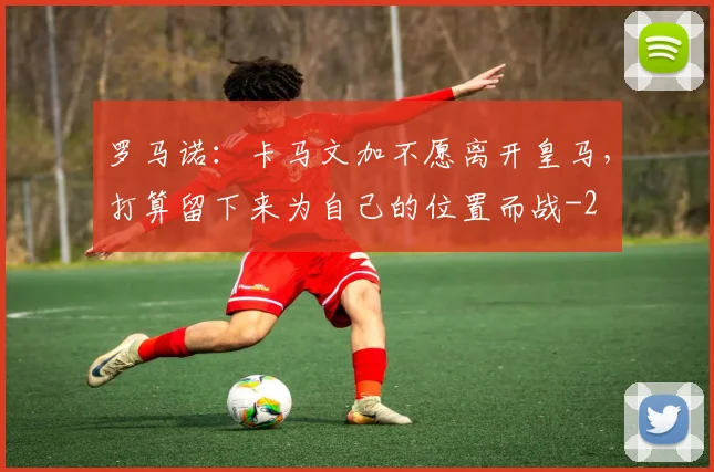 罗马诺：卡马文加不愿离开皇马，打算留下来为自己的位置而战