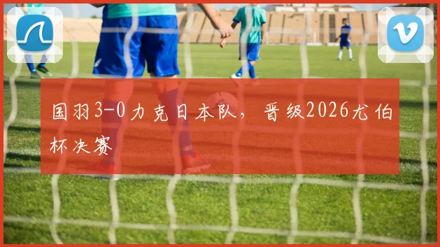 国羽3-0力克日本队，晋级2026尤伯杯决赛