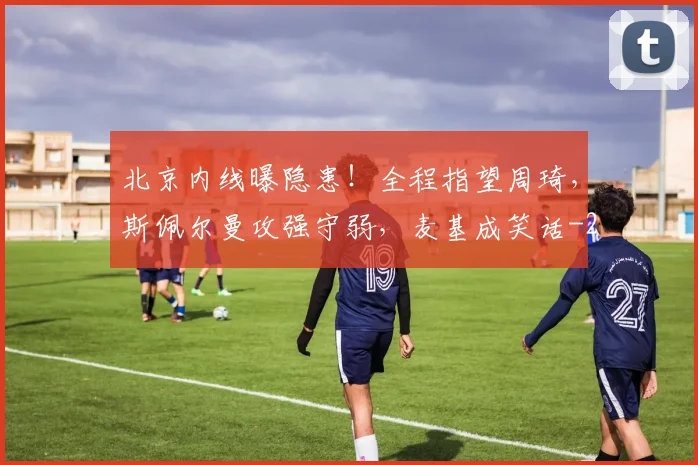 北京内线曝隐患!全程指望周琦,斯佩尔曼攻强守弱,麦基成笑话