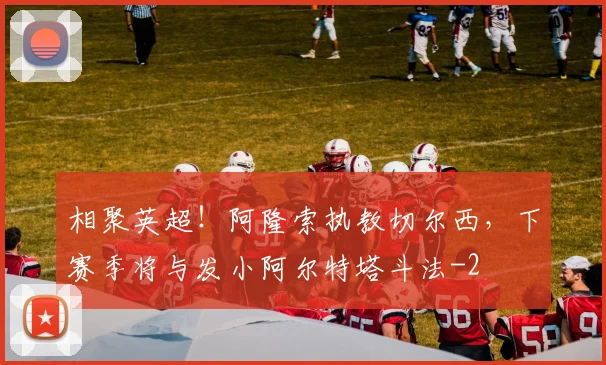相聚英超！阿隆索执教切尔西，下赛季将与发小阿尔特塔斗法