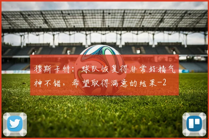 穆斯卡特：球队恢复得非常好精气神不错，希望取得满意的结果