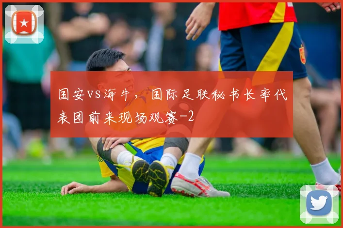 国安vs海牛，国际足联秘书长率代表团前来现场观赛