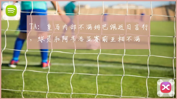 TA：皇马内部不满姆巴佩近日言行，球员和阿韦洛亚赛前互相不满
