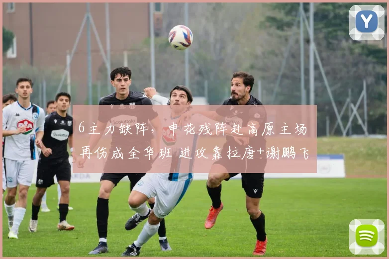 6主力缺阵，申花残阵赴高原主场 再伤成全华班 进攻靠拉唐+谢鹏飞