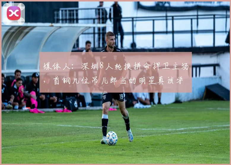 媒体人：深圳8人轮换拼命捍卫主场，首钢几位吊儿郎当的明星真该学学