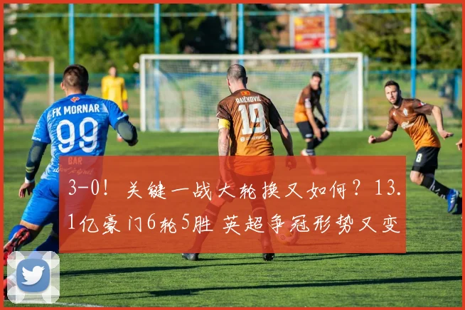 3-0！关键一战大轮换又如何？13.1亿豪门6轮5胜 英超争冠形势又变