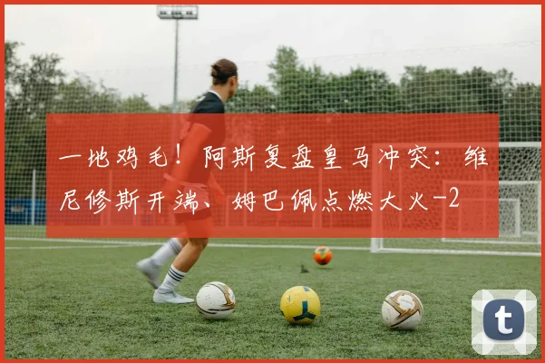 一地鸡毛！阿斯复盘皇马冲突：维尼修斯开端、姆巴佩点燃大火