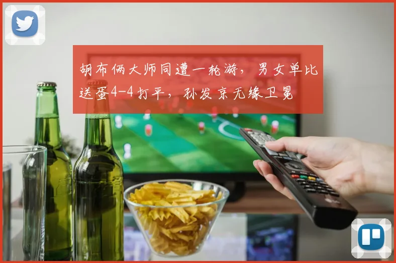 胡布俩大师同遭一轮游，男女单比送蛋4-4打平，孙发京无缘卫冕