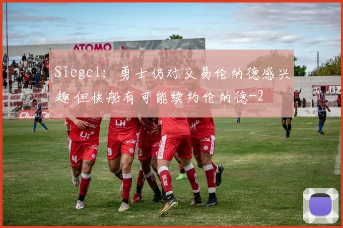Siegel：勇士仍对交易伦纳德感兴趣 但快船有可能续约伦纳德