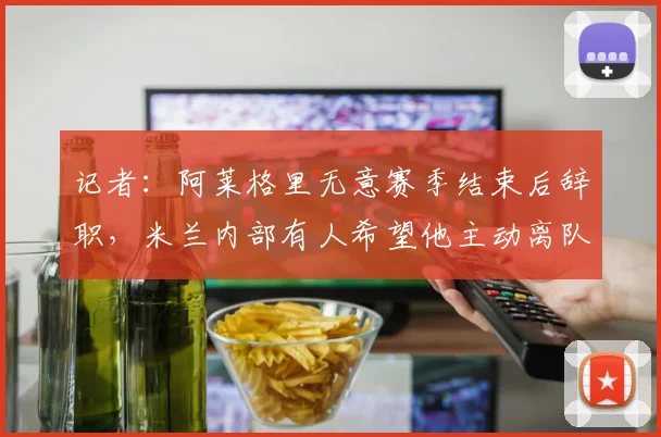 记者：阿莱格里无意赛季结束后辞职，米兰内部有人希望他主动离队