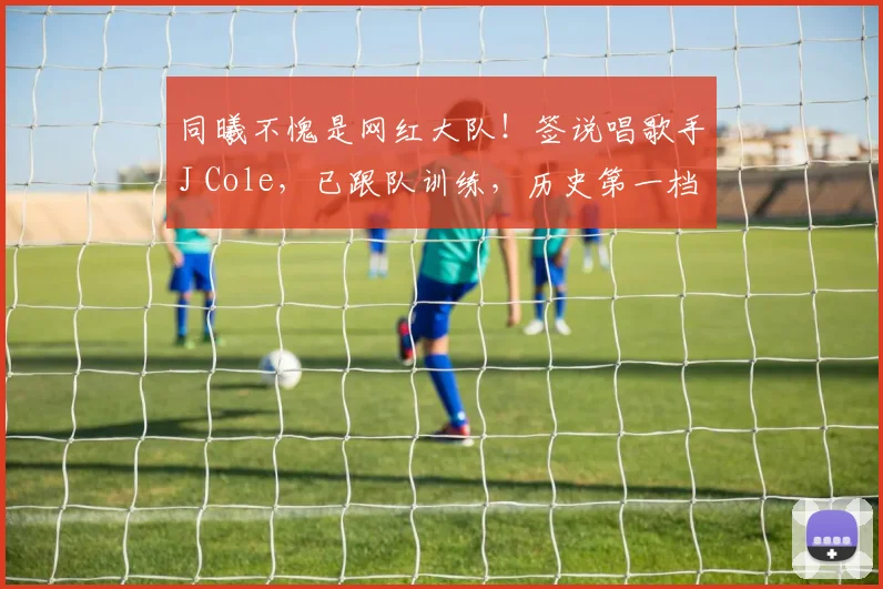 同曦不愧是网红大队！签说唱歌手J Cole，已跟队训练，历史第一档